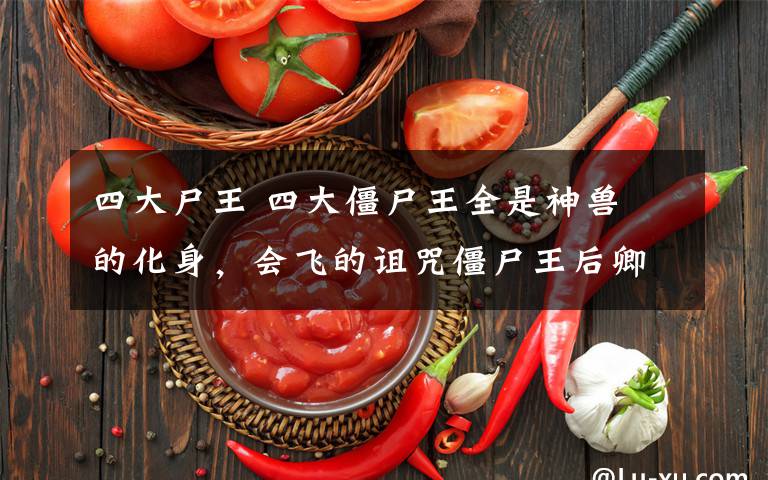 四大尸王 四大僵尸王全是神兽犼的化身,会飞的诅咒僵尸王后卿最厉害