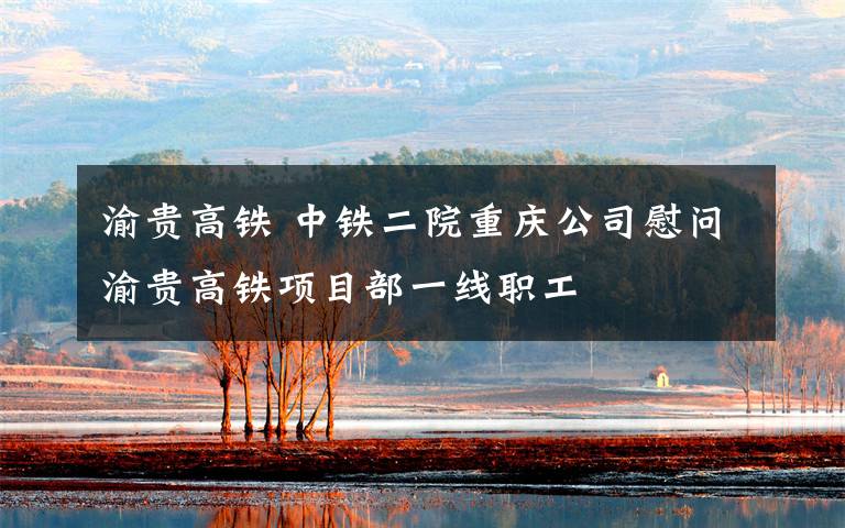 渝贵高铁 中铁二院重庆公司慰问渝贵高铁项目部一线职工