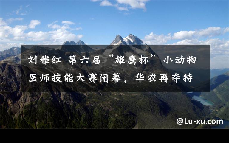 刘雅红 第六届“雄鹰杯”小动物医师技能大赛闭幕,华农再夺特等奖