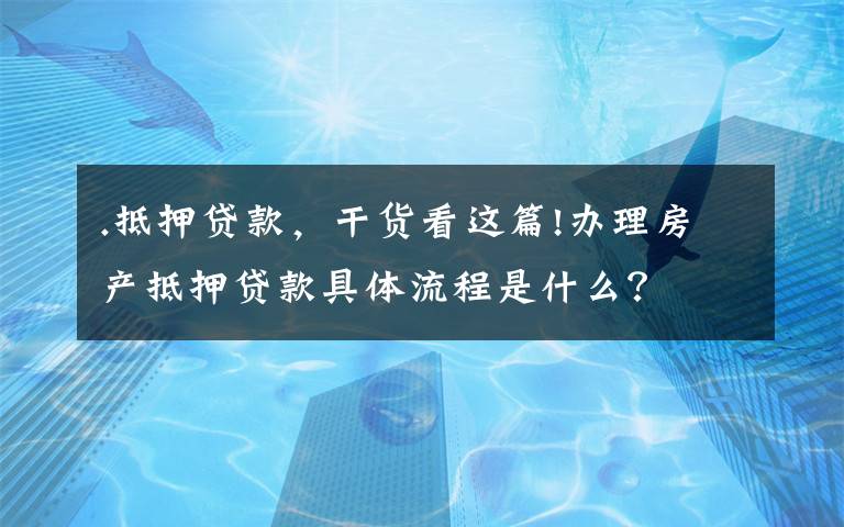 .抵押贷款,干货看这篇!办理房产抵押贷款具体流程是什么?