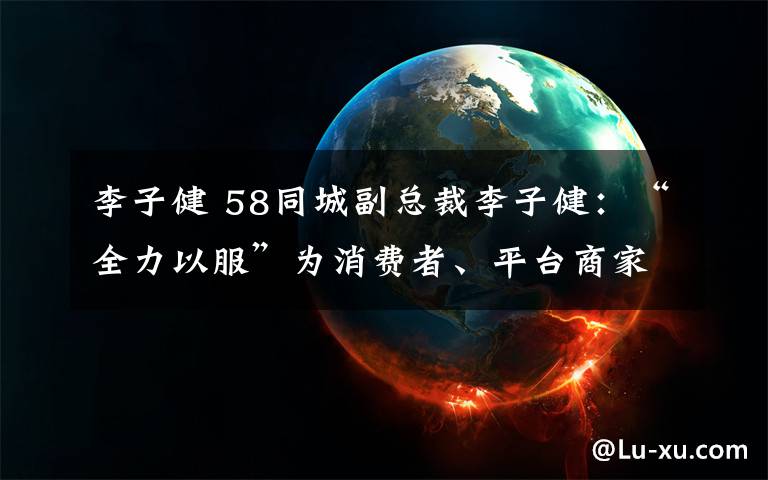 李子健 58同城副总裁李子健:“全力以服”为消费者、平台商家、行业创造价值