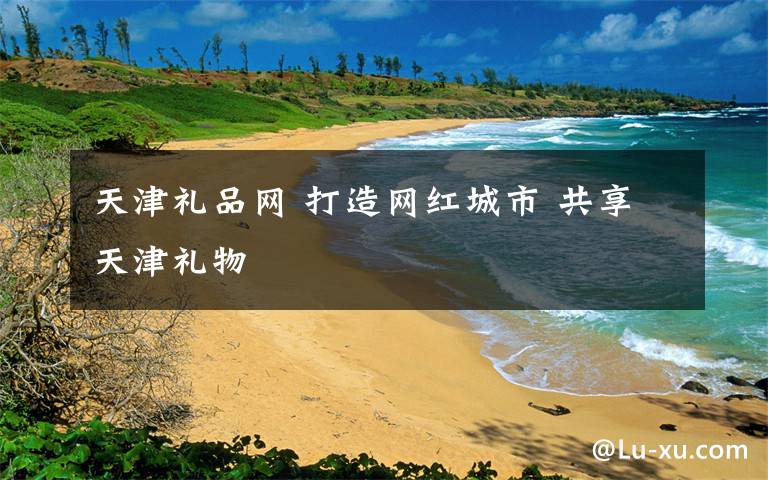 天津礼品网 打造网红城市 共享天津礼物