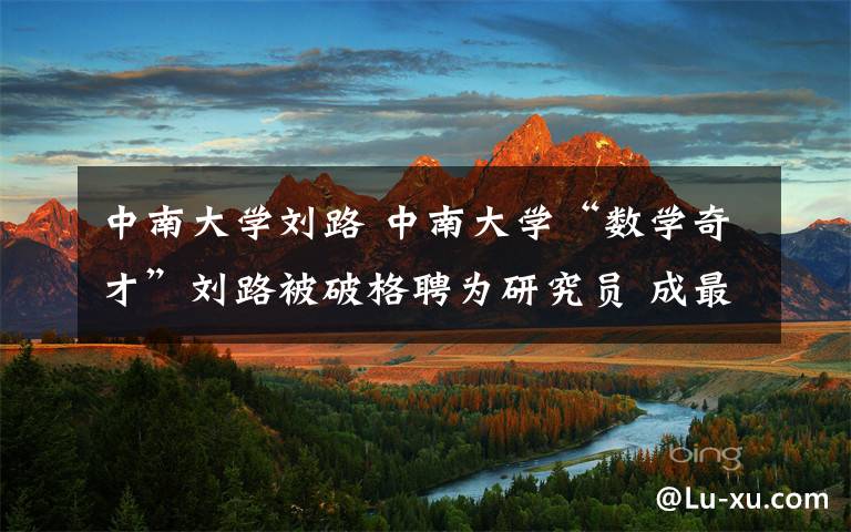 中南大学刘路 中南大学“数学奇才”刘路被破格聘为研究员 成最年轻教授
