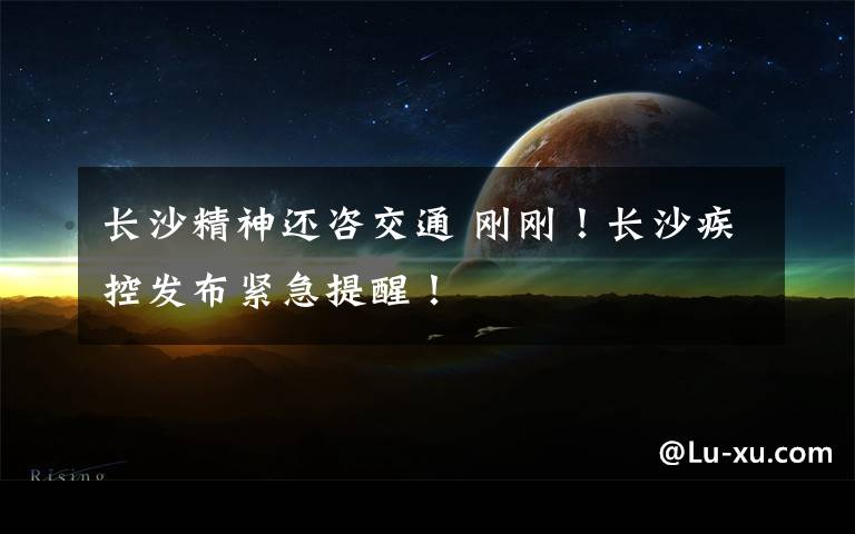 长沙精神还咨交通 刚刚!长沙疾控发布紧急提醒!