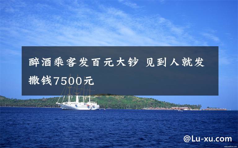 醉酒乘客发百元大钞 见到人就发撒钱7500元