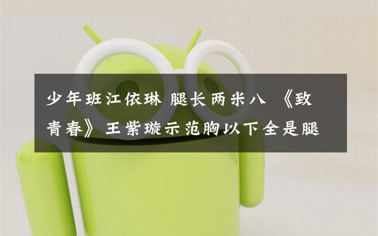 少年班江依琳 腿长两米八 《致青春》王紫璇示范胸以下全是腿