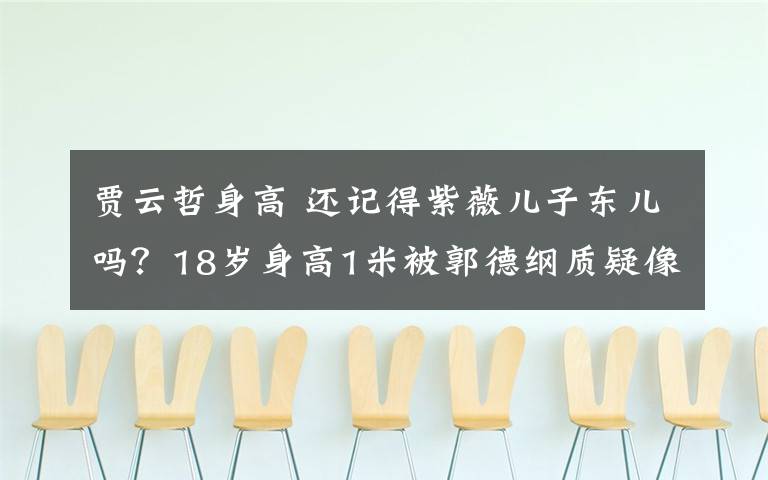 贾云哲身高 还记得紫薇儿子东儿吗?18岁身高1米被郭德纲质疑像9岁侏儒!