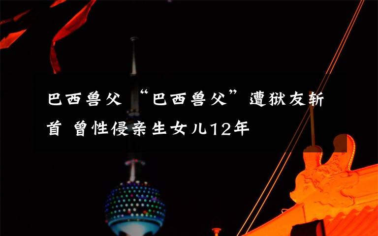 巴西兽父 “巴西兽父”遭狱友斩首 曾性侵亲生女儿12年
