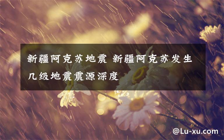 新疆阿克苏地震 新疆阿克苏发生几级地震震源深度