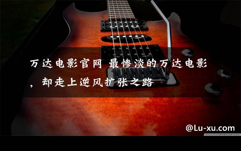 万达电影官网 最惨淡的万达电影,却走上逆风扩张之路