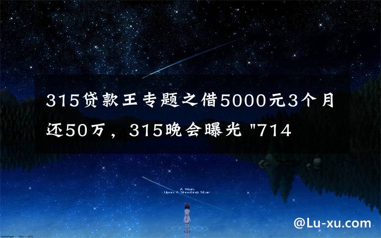 315贷款王专题之借5000元3个月还50万,315晚会曝光 "714高炮"黑幕,涉及融360等多家网贷平台,中概互金股昨夜大跳水
