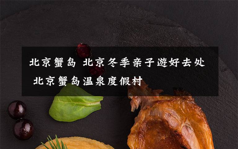 北京蟹岛 北京冬季亲子游好去处 北京蟹岛温泉度假村