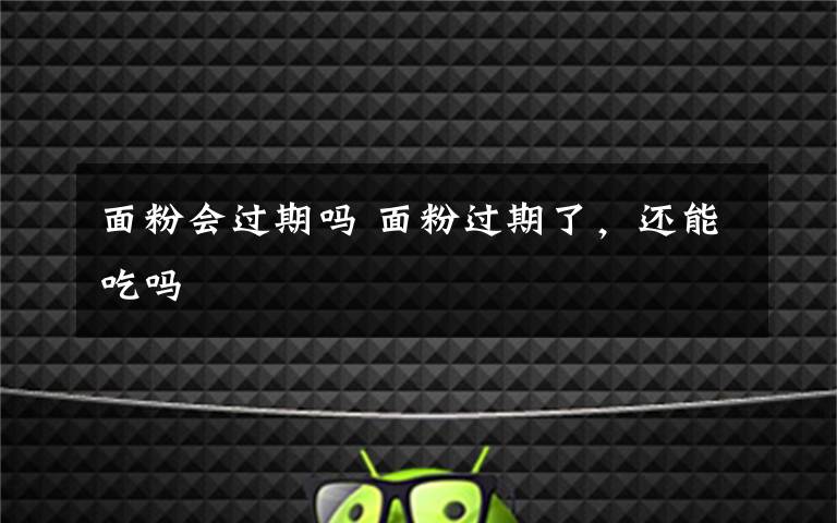 面粉会过期吗 面粉过期了,还能吃吗