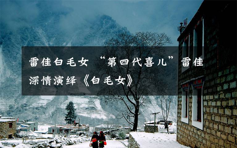 雷佳白毛女 “第四代喜儿”雷佳深情演绎《白毛女》