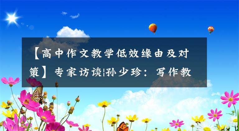 【高中作文教学低效缘由及对策】专家访谈|孙少珍：写作教学的核心