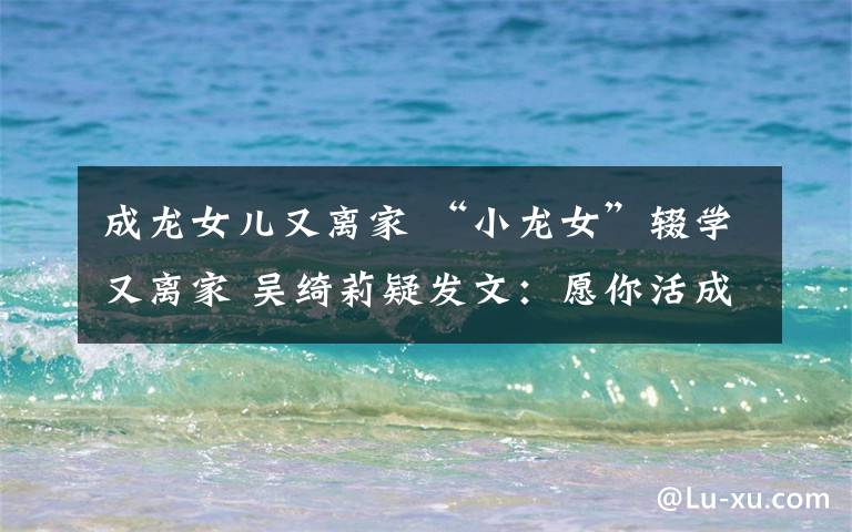 成龙女儿又离家 “小龙女”辍学又离家 吴绮莉疑发文:愿你活成自己想要的样子