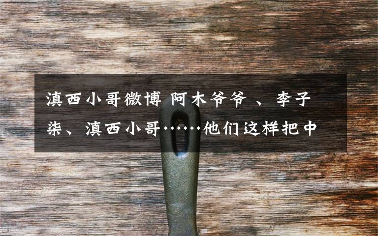 滇西小哥微博 阿木爷爷 、李子柒、滇西小哥……他们这样把中国文化“安利”给世界
