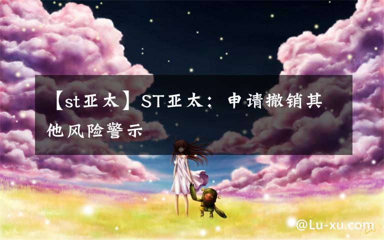 【st亚太】ST亚太:申请撤销其他风险警示