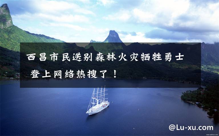 西昌市民送别森林火灾牺牲勇士 登上网络热搜了!