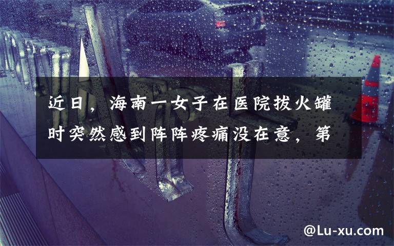 近日,海南一女子在医院拔火罐时突然感到阵阵疼痛没在意,第二天照镜子查看直后急了......