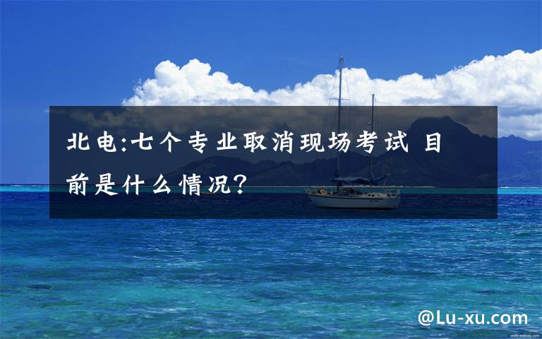 北电:七个专业取消现场考试 目前是什么情况?