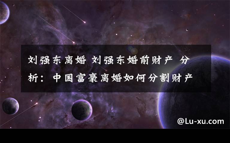 刘强东离婚 刘强东婚前财产 分析:中国富豪离婚如何分割财产