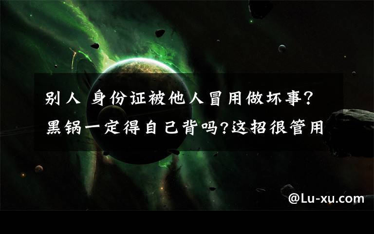 别人 身份证被他人冒用做坏事？黑锅一定得自己背吗?这招很管用!