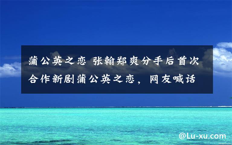 蒲公英之恋 张翰郑爽分手后首次合作新剧蒲公英之恋,网友喊话娜扎