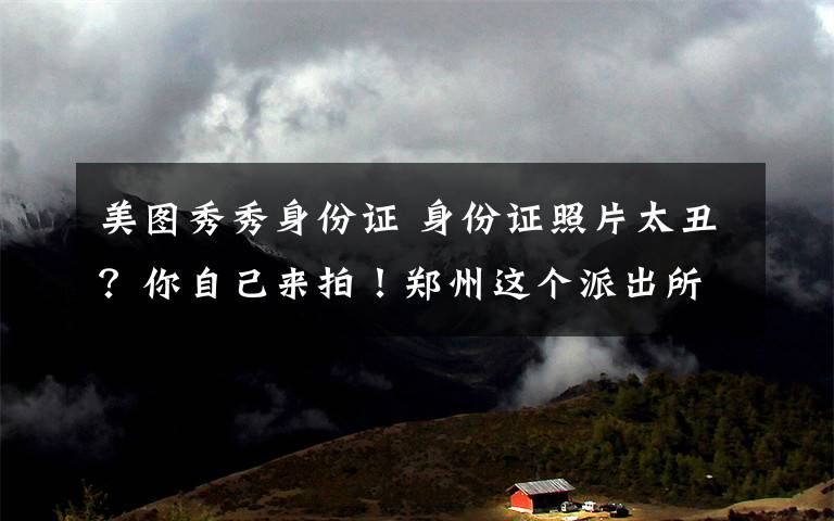 美图秀秀身份证 身份证照片太丑?你自己来拍!郑州这个派出所很酷!附免丑大招