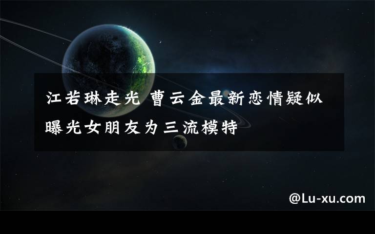 江若琳走光 曹云金最新恋情疑似曝光女朋友为三流模特