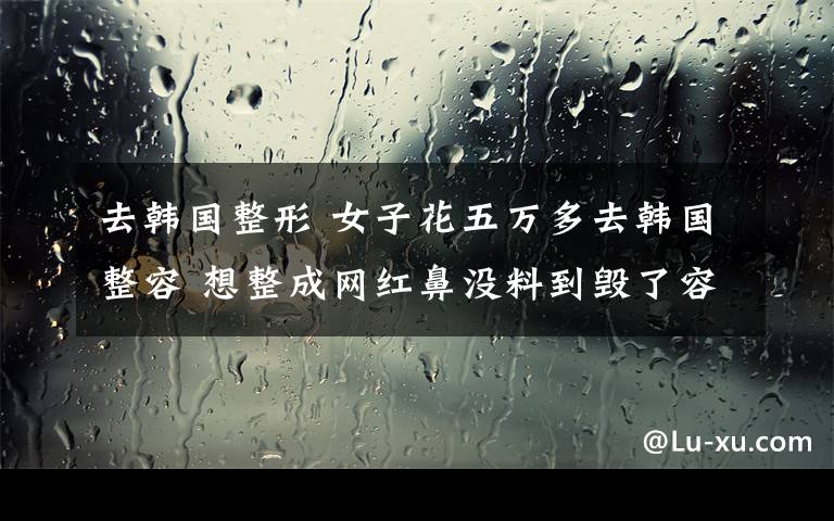 去韩国整形 女子花五万多去韩国整容 想整成网红鼻没料到毁了容