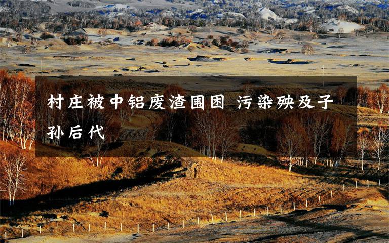 村庄被中铝废渣围困 污染殃及子孙后代