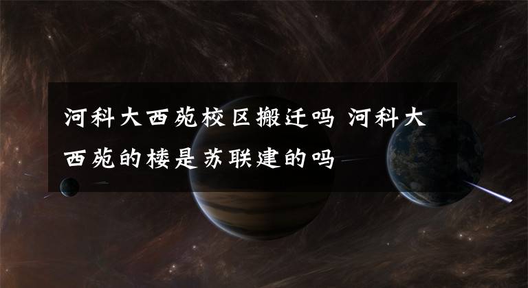 河科大西苑校区搬迁吗 河科大西苑的楼是苏联建的吗