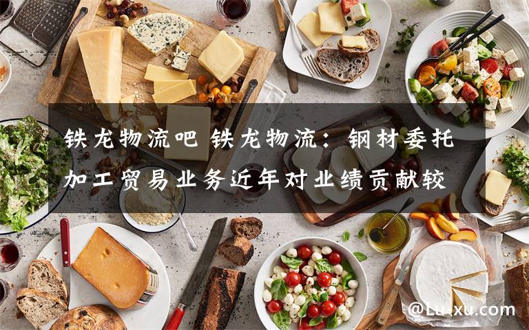 铁龙物流吧 铁龙物流：钢材委托加工贸易业务近年对业绩贡献较大