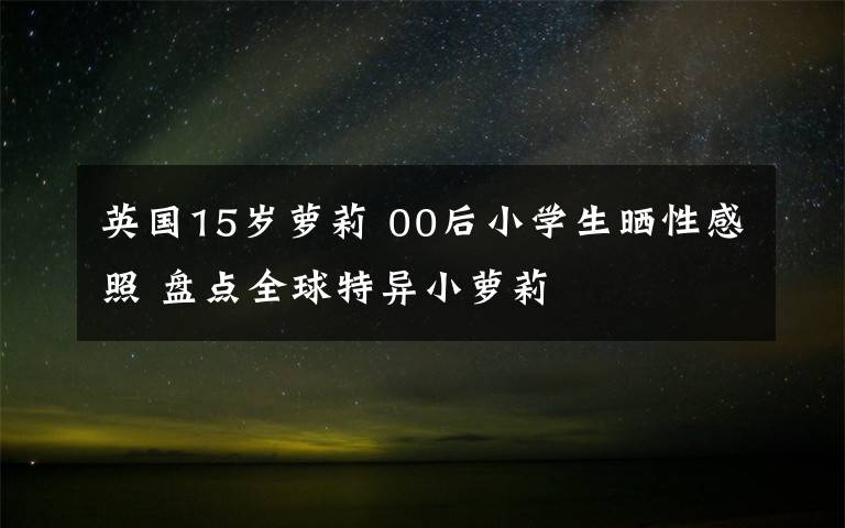 英国15岁萝莉 00后小学生晒性感照 盘点全球特异小萝莉