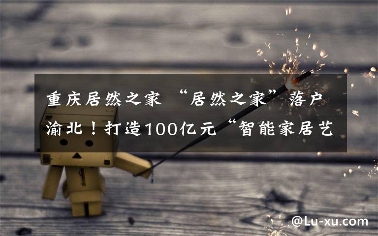 重庆居然之家 “居然之家”落户渝北!打造100亿元“智能家居艺术小镇”