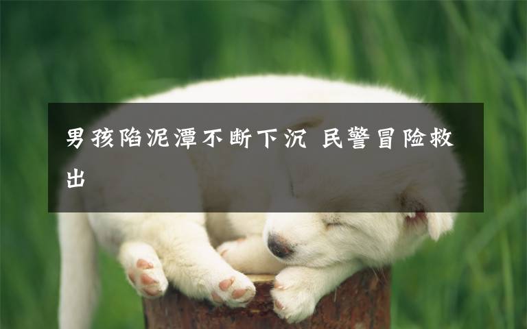 男孩陷泥潭不断下沉 民警冒险救出