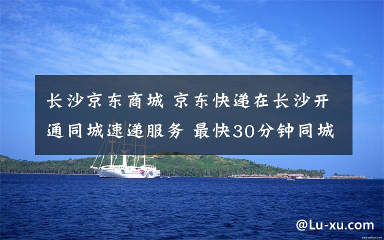 长沙京东商城 京东快递在长沙开通同城速递服务 最快30分钟同城送达