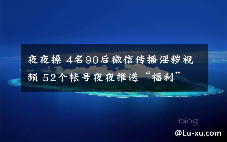 夜夜操 4名90后微信传播淫秽视频 52个帐号夜夜推送“福利”