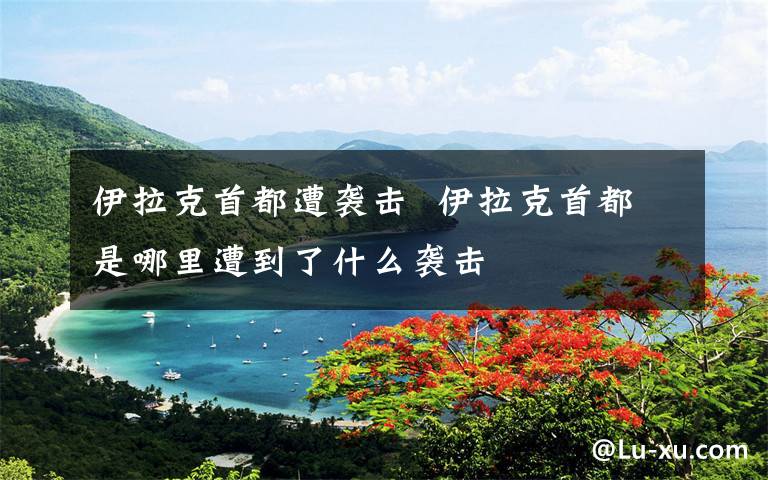 伊拉克首都遭袭击  伊拉克首都是哪里遭到了什么袭击