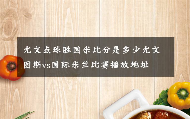 尤文点球胜国米比分是多少尤文图斯vs国际米兰比赛播放地址