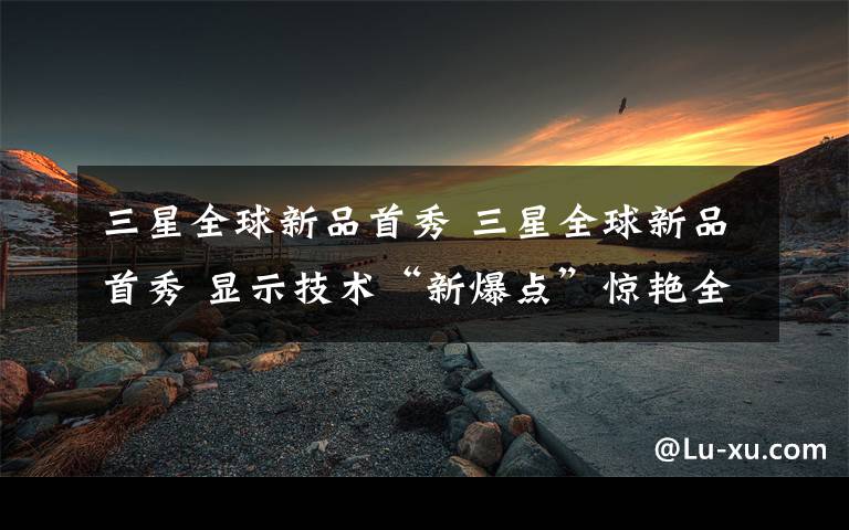 三星全球新品首秀 三星全球新品首秀 显示技术“新爆点”惊艳全场