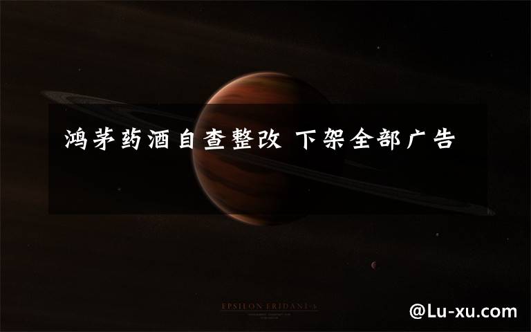 鸿茅药酒自查整改 下架全部广告