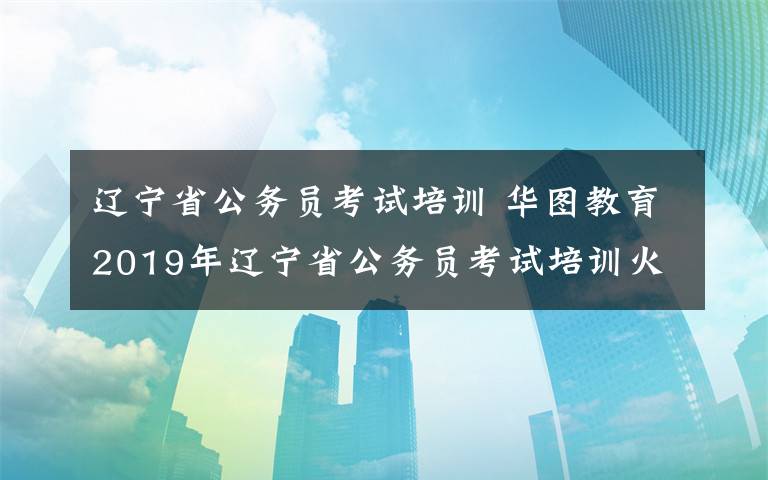 辽宁省公务员考试培训 华图教育2019年辽宁省公务员考试培训火热报名中 ！！！