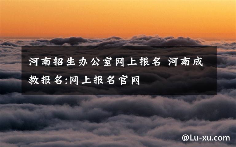 河南招生办公室网上报名 河南成教报名:网上报名官网