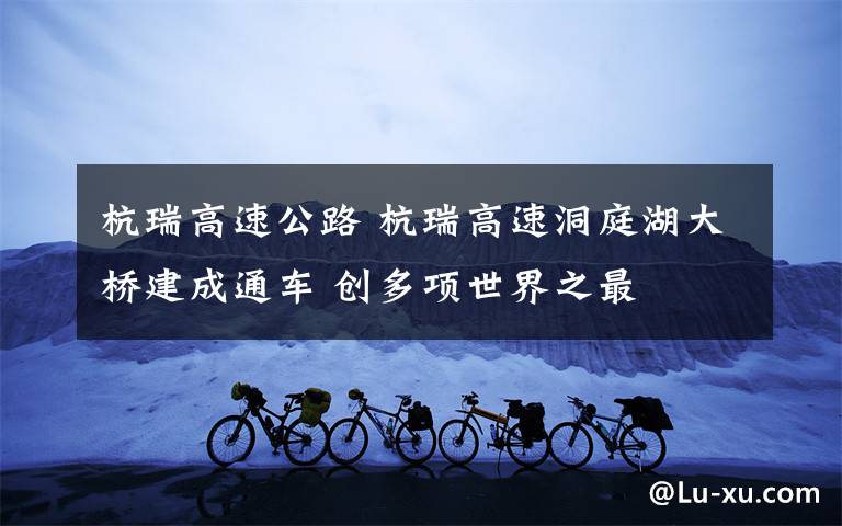 杭瑞高速公路 杭瑞高速洞庭湖大桥建成通车 创多项世界之最