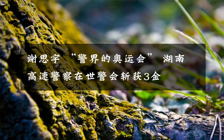 谢思宇 “警界的奥运会” 湖南高速警察在世警会斩获3金