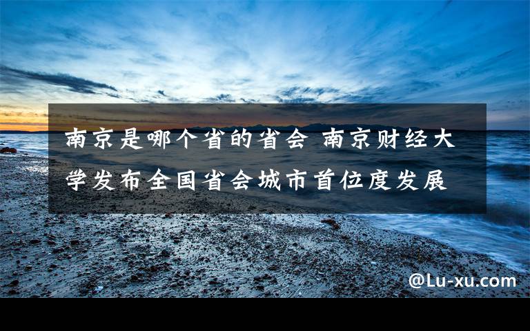 南京是哪个省的省会 南京财经大学发布全国省会城市首位度发展报告，看看哪个省城最强势？