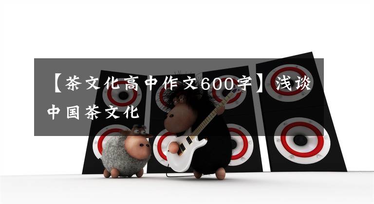 【茶文化高中作文600字】浅谈中国茶文化