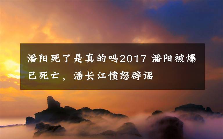 潘阳死了是真的吗2017 潘阳被爆已死亡,潘长江愤怒辟谣